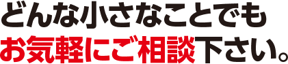 どんな小さなことでもお気軽にご相談ください。